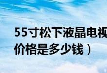 55寸松下液晶电视机的价格（松下液晶电视价格是多少钱）