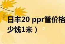 日丰20 ppr管价格多少钱1米（ppr管价格多少钱1米）
