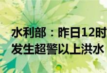 水利部：昨日12时到今日12时全国99条河流发生超警以上洪水