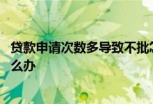 贷款申请次数多导致不批怎么办 贷款申请次数多导致不批怎么办
