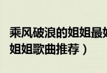 乘风破浪的姐姐最好听的十首歌（乘风破浪的姐姐歌曲推荐）