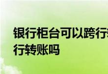 银行柜台可以跨行转账 建行柜台可以现金跨行转账吗
