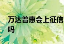 万达普惠会上征信吗 谁知道万达普惠上征信吗