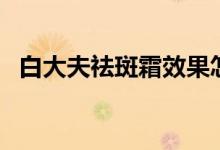 白大夫祛斑霜效果怎么样（要多少钱一瓶）