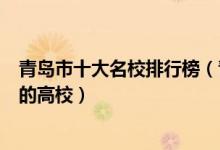 青岛市十大名校排行榜（青岛最好的十所大学青岛市最出名的高校）