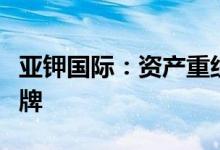 亚钾国际：资产重组事项获无条件通过股票复牌