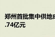 郑州首批集中供地成交15宗地块成交金额106.74亿元