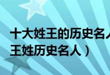 十大姓王的历史名人（姓王的有名的历史人物王姓历史名人）