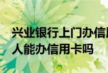 兴业银行上门办信用卡,安全吗 兴业银行非本人能办信用卡吗