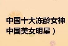 中国十大冻龄女神（不老女神排行榜逆生长的中国美女明星）