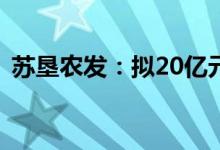 苏垦农发：拟20亿元全资设立江苏种业集团