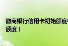 徽商银行信用卡初始额度有多少（徽商银行信用卡以卡办卡额度）