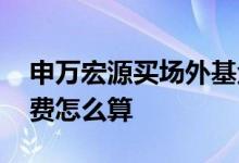 申万宏源买场外基金手续费 场外基金的手续费怎么算