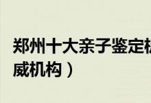 郑州十大亲子鉴定机构排名（郑州亲子鉴定权威机构）