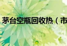 茅台空瓶回收热（市场上的茅台酒价格如何）