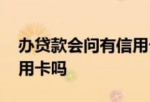 办贷款会问有信用卡吗 贷款时会问有没有信用卡吗
