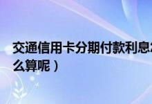 交通信用卡分期付款利息怎么算（交通信用卡分期手续费怎么算呢）