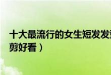 十大最流行的女生短发发型（女生短发造型女生剪短发怎么剪好看）