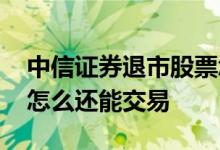 中信证券退市股票怎么交易 已经退市的股票怎么还能交易