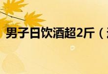 男子日饮酒超2斤（过量饮酒的危害有哪些）