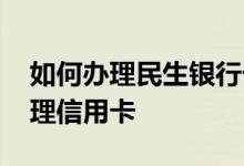 如何办理民生银行卡 请问民生银行卡怎么办理信用卡