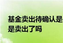 基金卖出待确认是卖出了吗 基金卖出待确认是卖出了吗