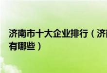 济南市十大企业排行（济南知名企业排名济南大型国有企业有哪些）