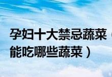 孕妇十大禁忌蔬菜（孕妇不能吃的蔬菜怀孕不能吃哪些蔬菜）