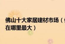 佛山十大家居建材市场（佛山家具批发市场在哪佛山家具城在哪里最大）