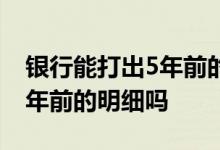 银行能打出5年前的转款明细吗 银行能打出5年前的明细吗