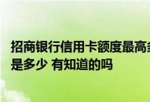 招商银行信用卡额度最高多少 请问招商银行信用卡额度一般是多少 有知道的吗