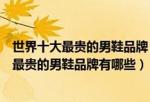 世界十大最贵的男鞋品牌（世界男鞋品牌排行榜前十名全球最贵的男鞋品牌有哪些）