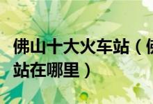佛山十大火车站（佛山有几个高铁站佛山动车站在哪里）
