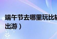 端午节去哪里玩比较好（这几个地方适合端午出游）