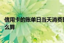 信用卡的账单日当天消费算吗 请问信用卡账单日当天消费怎么算