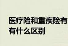 医疗险和重疾险有什么区别 医疗险和重疾险有什么区别