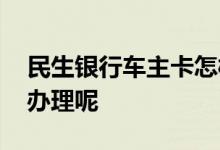 民生银行车主卡怎样办理 民生银行车卡怎么办理呢