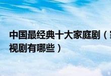 中国最经典十大家庭剧（家庭生活电视剧盘点好看的家庭电视剧有哪些）