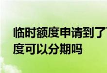 临时额度申请到了可以分期吗 临时调整的额度可以分期吗