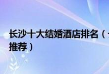 长沙十大结婚酒店排名（长沙订婚酒店有哪些长沙婚宴酒店推荐）
