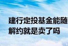 建行定投基金能随时解约吗 建行的基金定投解约就是卖了吗
