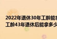 2022年退休30年工龄能拿多少钱 1963年出生2023年退休工龄43年退休后能拿多少 