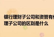 银行理财子公司和资管有什么区别 银行理财子公司和资产管理子公司的区别是什么