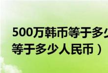 500万韩币等于多少中国人民币（500万韩币等于多少人民币）