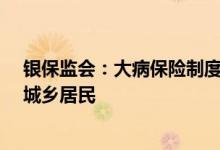 银保监会：大病保险制度从2012年建立以来已覆盖12.2亿城乡居民