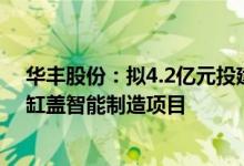 华丰股份：拟4.2亿元投建轻量化高端新系列发动机缸体和缸盖智能制造项目