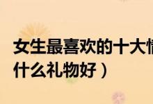 女生最喜欢的十大情人节礼物（情人节送女孩什么礼物好）