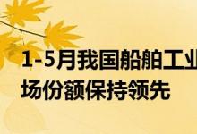 1-5月我国船舶工业运行向好三大指标国际市场份额保持领先