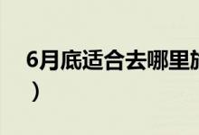 6月底适合去哪里旅游（这些地方不容错过！）