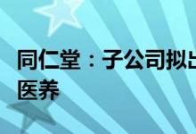 同仁堂：子公司拟出售两家公司股权给同仁堂医养